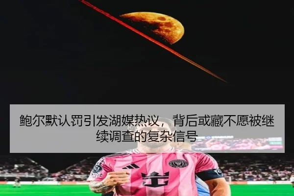 鲍尔默认罚引发湖媒热议，背后或藏不愿被继续调查的复杂信号